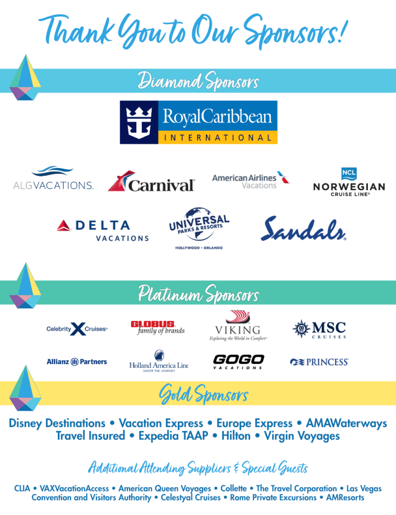 "Thank you to our sponsors! 
Diamond Sponsors: Royal Caribbean International, AlgVacations, Carnival, American Airlines Vacations, Norwegian Cruise Line, Delta Vacations, Universal Parks and Resorts, Sandals. 
Platinum Sponsors: Celebrity Cruises, Globus family of brands, Viking, MSC Cruises, Allianz Partners, Holland America Line, GOGO Vacations, Princess.
Gold Sponsors: Disney Destinations, Vacation Express, Europe Express, AMAWaterways, Travel Insured, Expedia TAAP, Hilton, Virgin Voyages.
Additional Attending Suppliers & Special Guests: CLIA, VAXVacationAccess, American Queen Voyages, Collette, The Travel Corporation, Las Vegas Convention and Visitors Authority, Celestyal Cruises, Rome Private Excursions, AMResorts